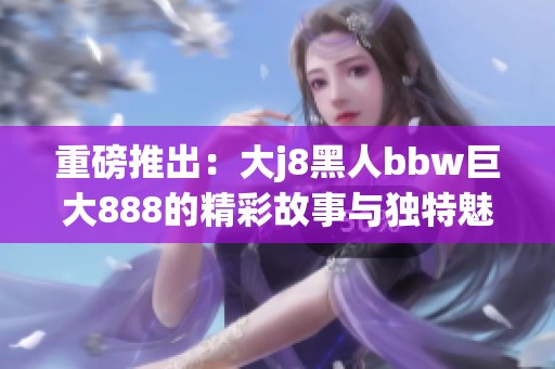重磅推出：大j8黑人bbw巨大888的精彩故事与独特魅力揭秘
