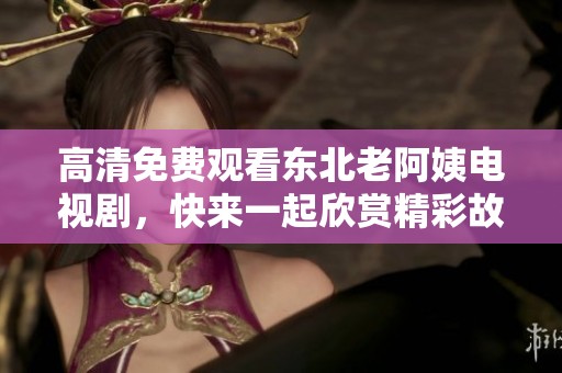 高清免费观看东北老阿姨电视剧，快来一起欣赏精彩故事吧！