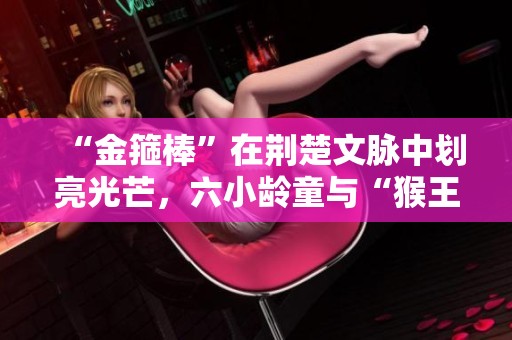 “金箍棒”在荆楚文脉中划亮光芒，六小龄童与“猴王精神”展开对话
