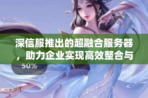 深信服推出的超融合服务器，助力企业实现高效整合与管理系统