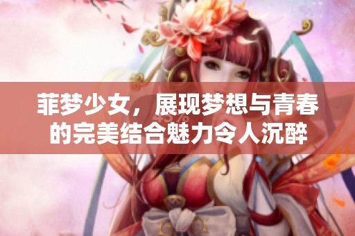 菲梦少女，展现梦想与青春的完美结合魅力令人沉醉