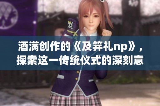酒满创作的《及笄礼np》，探索这一传统仪式的深刻意义与文化背景