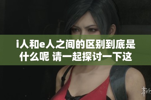 i人和e人之间的区别到底是什么呢 请一起探讨一下这两者的特点