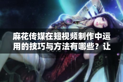 麻花传媒在短视频制作中运用的技巧与方法有哪些？让我们一探究竟！