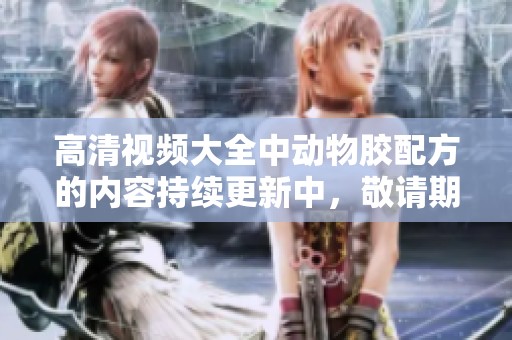 高清视频大全中动物胶配方的内容持续更新中，敬请期待更多精彩分享
