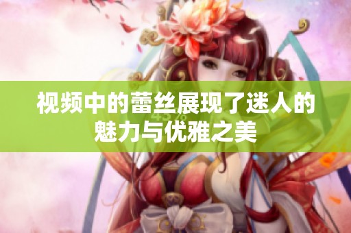 视频中的蕾丝展现了迷人的魅力与优雅之美