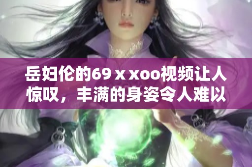 岳妇伦的69ⅹxoo视频让人惊叹，丰满的身姿令人难以忘怀