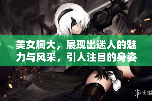 美女胸大，展现出迷人的魅力与风采，引人注目的身姿令人惊叹