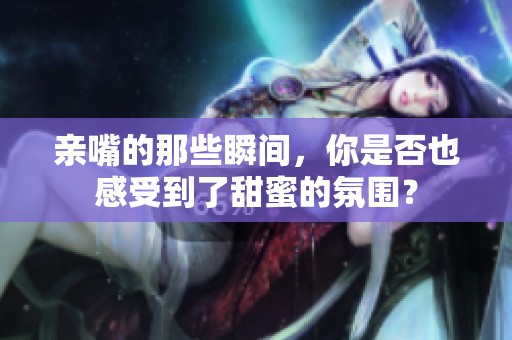 亲嘴的那些瞬间，你是否也感受到了甜蜜的氛围？