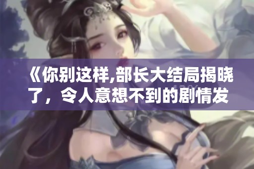 《你别这样,部长大结局揭晓了，令人意想不到的剧情发展》