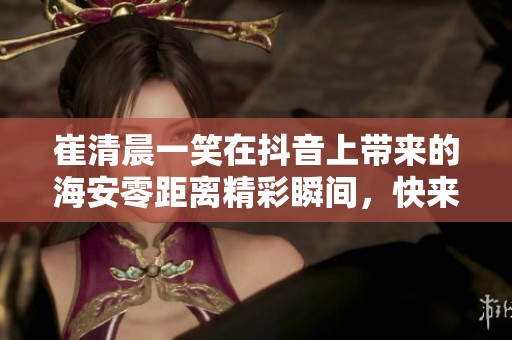 崔清晨一笑在抖音上带来的海安零距离精彩瞬间，快来观看吧！