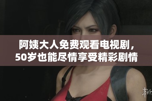 阿姨大人免费观看电视剧，50岁也能尽情享受精彩剧情