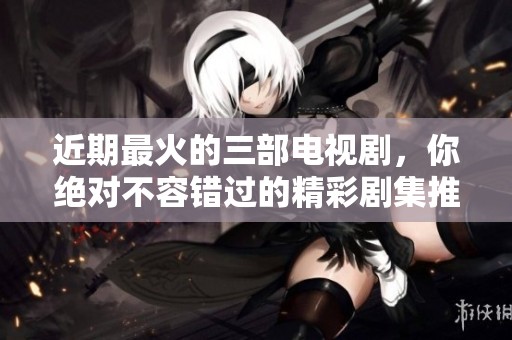 近期最火的三部电视剧，你绝对不容错过的精彩剧集推荐！