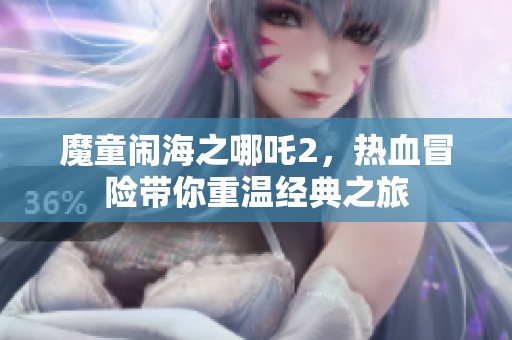 魔童闹海之哪吒2，热血冒险带你重温经典之旅