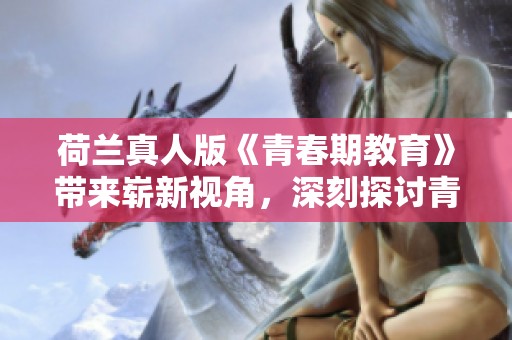 荷兰真人版《青春期教育》带来崭新视角，深刻探讨青少年成长问题