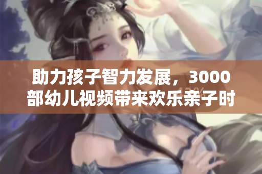 助力孩子智力发展，3000部幼儿视频带来欢乐亲子时光的完美体验