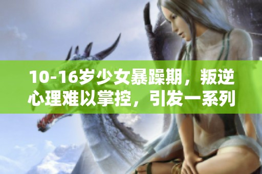 10-16岁少女暴躁期，叛逆心理难以掌控，引发一系列问题