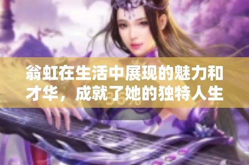 翁虹在生活中展现的魅力和才华，成就了她的独特人生之路