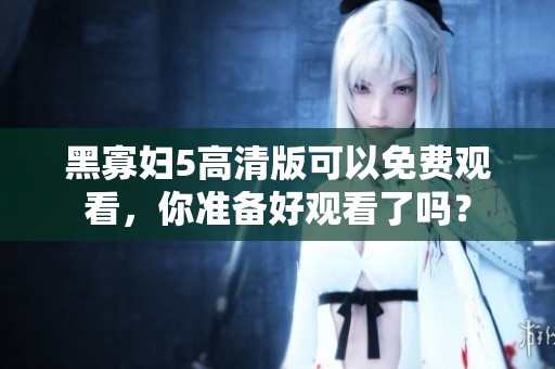 黑寡妇5高清版可以免费观看，你准备好观看了吗？