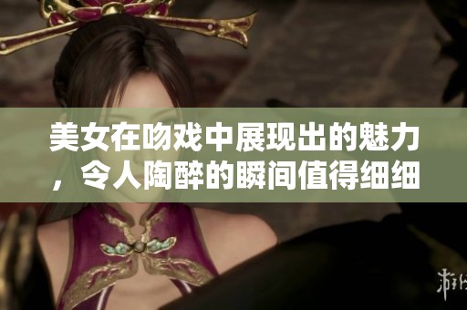 美女在吻戏中展现出的魅力，令人陶醉的瞬间值得细细品味