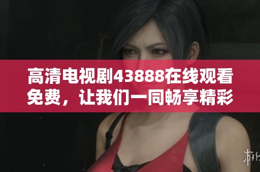 高清电视剧43888在线观看免费，让我们一同畅享精彩剧情与欢乐时光！