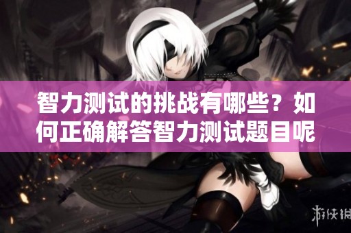 智力测试的挑战有哪些？如何正确解答智力测试题目呢？
