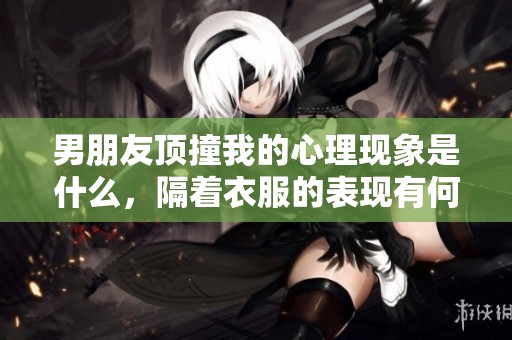 男朋友顶撞我的心理现象是什么，隔着衣服的表现有何深意