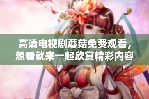 高清电视剧蘑菇免费观看，想看就来一起欣赏精彩内容吧