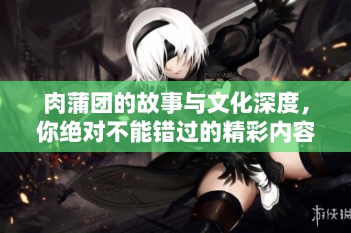 肉蒲团的故事与文化深度，你绝对不能错过的精彩内容。