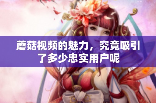 蘑菇视频的魅力，究竟吸引了多少忠实用户呢
