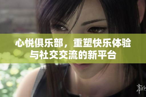 心悦俱乐部，重塑快乐体验与社交交流的新平台