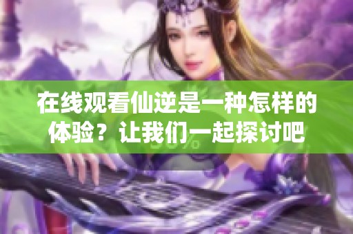 在线观看仙逆是一种怎样的体验？让我们一起探讨吧