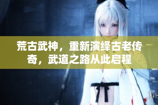 荒古武神，重新演绎古老传奇，武道之路从此启程