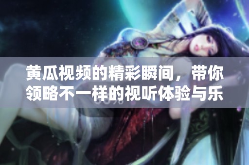 黄瓜视频的精彩瞬间，带你领略不一样的视听体验与乐趣