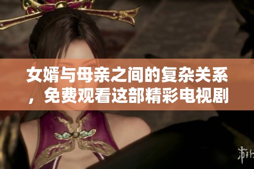 女婿与母亲之间的复杂关系，免费观看这部精彩电视剧带来的感动与思考