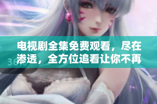 电视剧全集免费观看，尽在渗透，全方位追看让你不再错过精彩剧情！