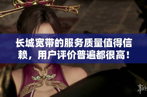 长城宽带的服务质量值得信赖，用户评价普遍都很高！