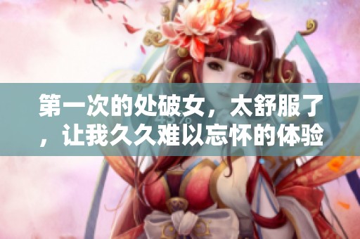 第一次的处破女，太舒服了，让我**难以忘怀的体验