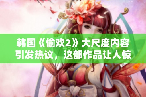 韩国《偷欢2》大尺度内容引发热议，这部作品让人惊讶不已