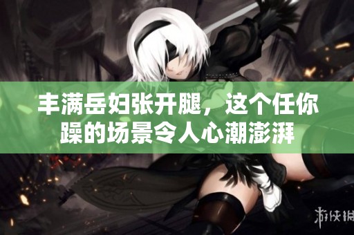 丰满岳妇张开腿，这个任你躁的场景令人心潮澎湃