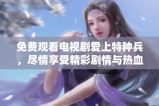 免费观看电视剧爱上特种兵，尽情享受精彩剧情与热血时刻
