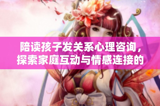 陪读孩子发关系心理咨询，探索家庭互动与情感连接的深层次问题