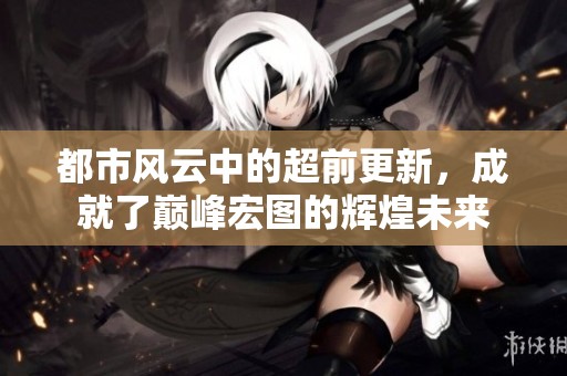 都市风云中的超前更新，成就了巅峰宏图的辉煌未来