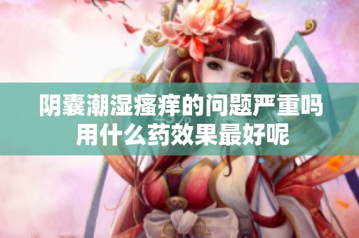 阴囊潮湿瘙痒的问题严重吗 用什么药效果最好呢