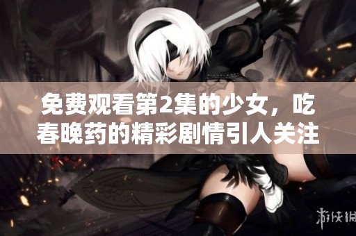 免费观看第2集的少女，吃春晚药的精彩剧情引人关注