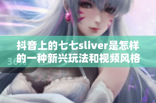 抖音上的七七sliver是怎样的一种新兴玩法和视频风格呢 赶快来一起探索吧