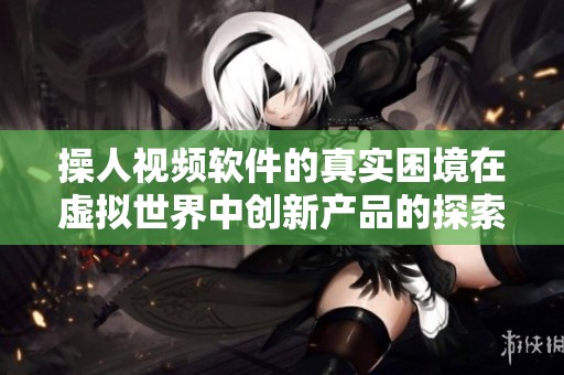 操人视频软件的真实困境在虚拟世界中创新产品的探索之路