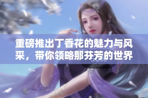 重磅推出**花的魅力与风采，带你领略那芬芳的世界