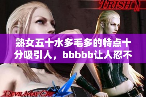 熟女五十水多毛多的特点十分吸引人，bbbbb让人忍不住想要了解更多。