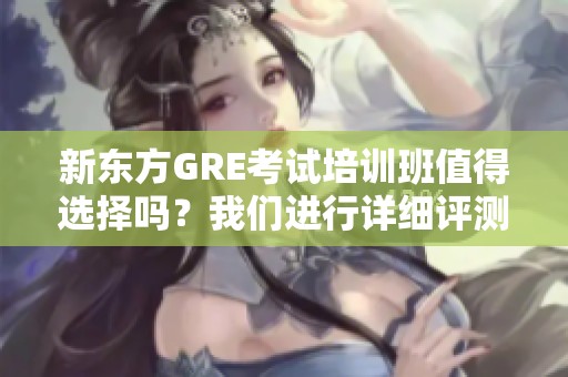 新东方GRE考试培训班值得选择吗？我们进行详细评测与分享